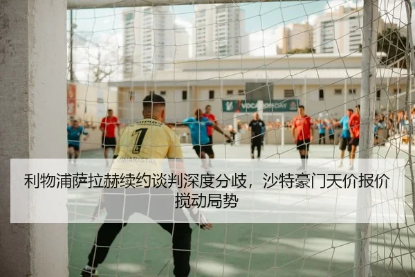 利物浦萨拉赫续约谈判深度分歧，沙特豪门天价报价搅动局势